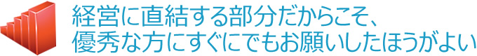 経営に直結する部分だからこそ、優秀な方にすぐにでもお願いしたほうがよい