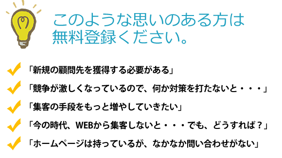 このような思いのある方は無料登録ください。「新規の顧問先を獲得する必要がある」「競争が激しくなっているので、何か対策を打たないと・・・」「集客の手段をもっと増やしていきたい」「今の時代、WEBから集客しないと・・・でも、どうすれば？」「ホームページは持っているが、なかなか問い合わせがない」