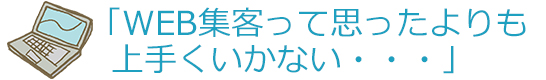 「WEB集客って思ったよりも上手くいかない・・・」